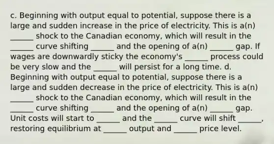 c. Beginning with output equal to potential, suppose there is a large and sudden increase in the price of electricity. This is a(n) ______ shock to the Canadian economy, which will result in the ______ curve shifting ______ and the opening of a(n) ______ gap. If wages are downwardly sticky the economy's ______ process could be very slow and the ______ will persist for a long time. d. Beginning with output equal to potential, suppose there is a large and sudden decrease in the price of electricity. This is a(n) ______ shock to the Canadian economy, which will result in the ______ curve shifting ______ and the opening of a(n) ______ gap. Unit costs will start to ______ and the ______ curve will shift ______, restoring equilibrium at ______ output and ______ price level.