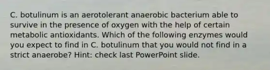 C. botulinum is an aerotolerant anaerobic bacterium able to survive in the presence of oxygen with the help of certain metabolic antioxidants. Which of the following enzymes would you expect to find in C. botulinum that you would not find in a strict anaerobe? Hint: check last PowerPoint slide.