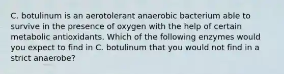 C. botulinum is an aerotolerant anaerobic bacterium able to survive in the presence of oxygen with the help of certain metabolic antioxidants. Which of the following enzymes would you expect to find in C. botulinum that you would not find in a strict anaerobe?