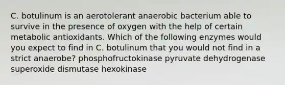 C. botulinum is an aerotolerant anaerobic bacterium able to survive in the presence of oxygen with the help of certain metabolic antioxidants. Which of the following enzymes would you expect to find in C. botulinum that you would not find in a strict anaerobe? phosphofructokinase pyruvate dehydrogenase superoxide dismutase hexokinase