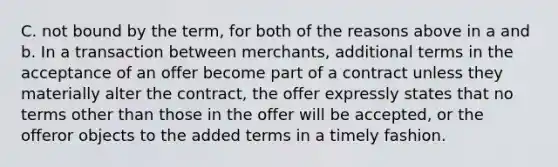 C. not bound by the term, for both of the reasons above in a and b. In a transaction between merchants, additional terms in the acceptance of an offer become part of a contract unless they materially alter the contract, the offer expressly states that no terms other than those in the offer will be accepted, or the offeror objects to the added terms in a timely fashion.