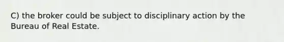 C) the broker could be subject to disciplinary action by the Bureau of Real Estate.