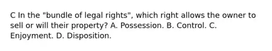 C In the "bundle of legal rights", which right allows the owner to sell or will their property? A. Possession. B. Control. C. Enjoyment. D. Disposition.