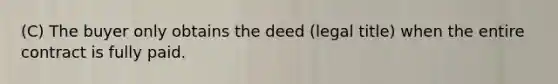 (C) The buyer only obtains the deed (legal title) when the entire contract is fully paid.