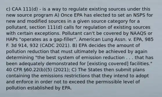 c) CAA 111(d) - is a way to regulate existing sources under this new source program A) Once EPA has elected to set an NSPS for new and modified sources in a given source category for a pollutant, section 111(d) calls for regulation of existing sources with certain exceptions. Pollutant can't be covered by NAAQS or HAPs "operates as a gap-filler". American Lung Assn. v. EPA, 985 F. 3d 914, 932 (CADC 2021). B) EPA decides the amount of pollution reduction that must ultimately be achieved by again determining "the best system of emission reduction . . . that has been adequately demonstrated for [existing covered] facilities." 40 CFR §60.22(b)(5) (2021); C) The States then submit plans containing the emissions restrictions that they intend to adopt and enforce in order not to exceed the permissible level of pollution established by EPA.