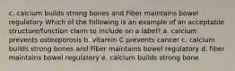 c. calcium builds strong bones and Fiber maintains bowel regulatory Which of the following is an example of an acceptable structure/function claim to include on a label? a. calcium prevents osteoporosis b. vitamin C prevents cancer c. calcium builds strong bones and Fiber maintains bowel regulatory d. fiber maintains bowel regulatory e. calcium builds strong bone