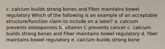 c. calcium builds strong bones and Fiber maintains bowel regulatory Which of the following is an example of an acceptable structure/function claim to include on a label? a. calcium prevents osteoporosis b. vitamin C prevents cancer c. calcium builds strong bones and Fiber maintains bowel regulatory d. fiber maintains bowel regulatory e. calcium builds strong bone