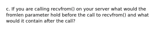 c. If you are calling recvfrom() on your server what would the fromlen parameter hold before the call to recvfrom() and what would it contain after the call?