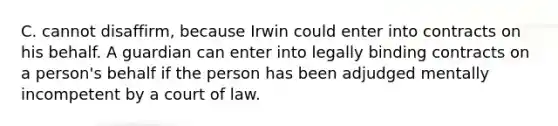 C. cannot disaffirm, because Irwin could enter into contracts on his behalf. A guardian can enter into legally binding contracts on a person's behalf if the person has been adjudged mentally incompetent by a court of law.