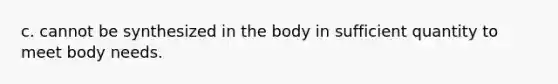 c. cannot be synthesized in the body in sufficient quantity to meet body needs.