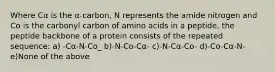 Where Cα is the α-carbon, N represents the amide nitrogen and Co is the carbonyl carbon of amino acids in a peptide, the peptide backbone of a protein consists of the repeated sequence: a) -Cα-N-Co_ b)-N-Co-Cα- c)-N-Cα-Co- d)-Co-Cα-N- e)None of the above