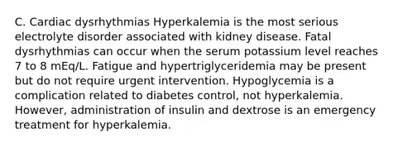 C. Cardiac dysrhythmias Hyperkalemia is the most serious electrolyte disorder associated with kidney disease. Fatal dysrhythmias can occur when the serum potassium level reaches 7 to 8 mEq/L. Fatigue and hypertriglyceridemia may be present but do not require urgent intervention. Hypoglycemia is a complication related to diabetes control, not hyperkalemia. However, administration of insulin and dextrose is an emergency treatment for hyperkalemia.