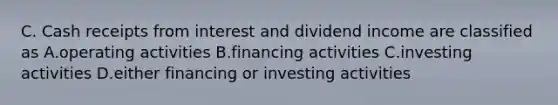 C. Cash receipts from interest and dividend income are classified as A.operating activities B.financing activities C.investing activities D.either financing or investing activities