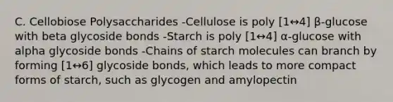 C. Cellobiose Polysaccharides -Cellulose is poly [1↔4] β-glucose with beta glycoside bonds -Starch is poly [1↔4] α-glucose with alpha glycoside bonds -Chains of starch molecules can branch by forming [1↔6] glycoside bonds, which leads to more compact forms of starch, such as glycogen and amylopectin