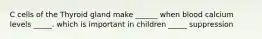 C cells of the Thyroid gland make ______ when blood calcium levels _____. which is important in children _____ suppression