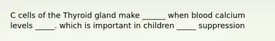 C cells of the Thyroid gland make ______ when blood calcium levels _____. which is important in children _____ suppression