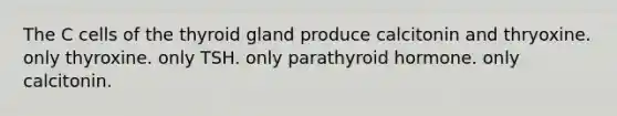 The C cells of the thyroid gland produce calcitonin and thryoxine. only thyroxine. only TSH. only parathyroid hormone. only calcitonin.