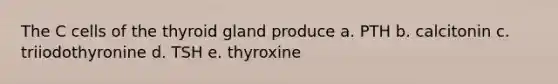 The C cells of the thyroid gland produce a. PTH b. calcitonin c. triiodothyronine d. TSH e. thyroxine