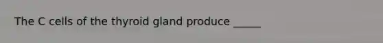 The C cells of the thyroid gland produce _____
