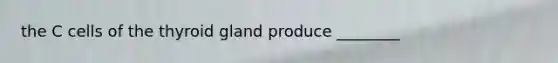 the C cells of the thyroid gland produce ________