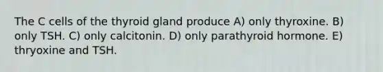 The C cells of the thyroid gland produce A) only thyroxine. B) only TSH. C) only calcitonin. D) only parathyroid hormone. E) thryoxine and TSH.