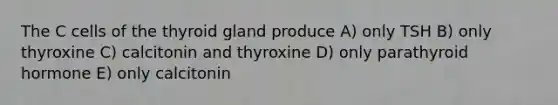 The C cells of the thyroid gland produce A) only TSH B) only thyroxine C) calcitonin and thyroxine D) only parathyroid hormone E) only calcitonin