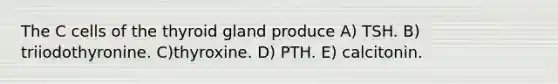 The C cells of the thyroid gland produce A) TSH. B) triiodothyronine. C)thyroxine. D) PTH. E) calcitonin.