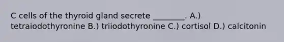 C cells of the thyroid gland secrete ________. A.) tetraiodothyronine B.) triiodothyronine C.) cortisol D.) calcitonin