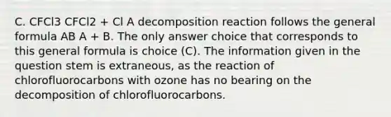 C. CFCl3 CFCl2 + Cl A decomposition reaction follows the general formula AB A + B. The only answer choice that corresponds to this general formula is choice (C). The information given in the question stem is extraneous, as the reaction of chlorofluorocarbons with ozone has no bearing on the decomposition of chlorofluorocarbons.