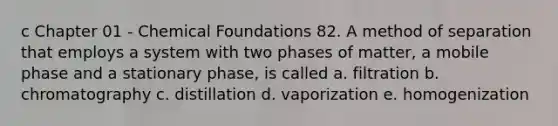 c Chapter 01 - Chemical Foundations 82. A method of separation that employs a system with two phases of matter, a mobile phase and a stationary phase, is called a. filtration b. chromatography c. distillation d. vaporization e. homogenization