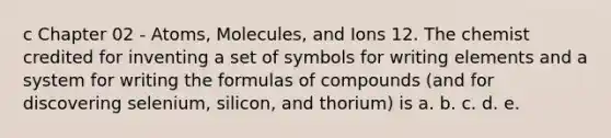 c Chapter 02 - Atoms, Molecules, and Ions 12. The chemist credited for inventing a set of symbols for writing elements and a system for writing the formulas of compounds (and for discovering selenium, silicon, and thorium) is a. b. c. d. e.