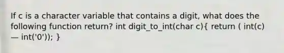 If c is a character variable that contains a digit, what does the following function return? int digit_to_int(char c)( return ( int(c) — int('0')); )