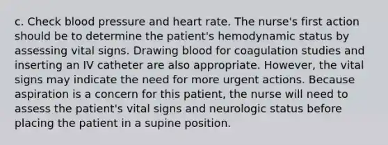 c. Check blood pressure and heart rate. The nurse's first action should be to determine the patient's hemodynamic status by assessing vital signs. Drawing blood for coagulation studies and inserting an IV catheter are also appropriate. However, the vital signs may indicate the need for more urgent actions. Because aspiration is a concern for this patient, the nurse will need to assess the patient's vital signs and neurologic status before placing the patient in a supine position.