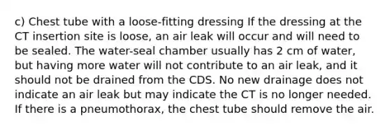 c) Chest tube with a loose-fitting dressing If the dressing at the CT insertion site is loose, an air leak will occur and will need to be sealed. The water-seal chamber usually has 2 cm of water, but having more water will not contribute to an air leak, and it should not be drained from the CDS. No new drainage does not indicate an air leak but may indicate the CT is no longer needed. If there is a pneumothorax, the chest tube should remove the air.