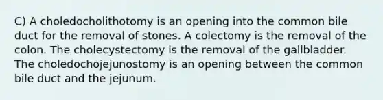 C) A choledocholithotomy is an opening into the common bile duct for the removal of stones. A colectomy is the removal of the colon. The cholecystectomy is the removal of the gallbladder. The choledochojejunostomy is an opening between the common bile duct and the jejunum.