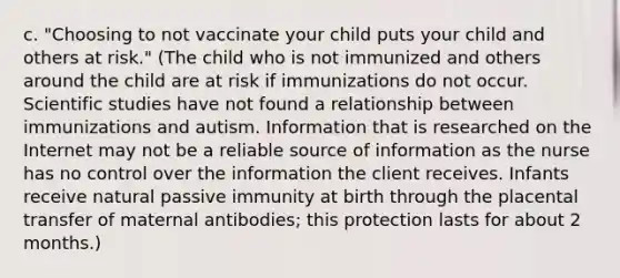 c. "Choosing to not vaccinate your child puts your child and others at risk." (The child who is not immunized and others around the child are at risk if immunizations do not occur. Scientific studies have not found a relationship between immunizations and autism. Information that is researched on the Internet may not be a reliable source of information as the nurse has no control over the information the client receives. Infants receive natural passive immunity at birth through the placental transfer of maternal antibodies; this protection lasts for about 2 months.)