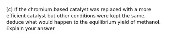 (c) If the chromium-based catalyst was replaced with a more efficient catalyst but other conditions were kept the same, deduce what would happen to the equilibrium yield of methanol. Explain your answer