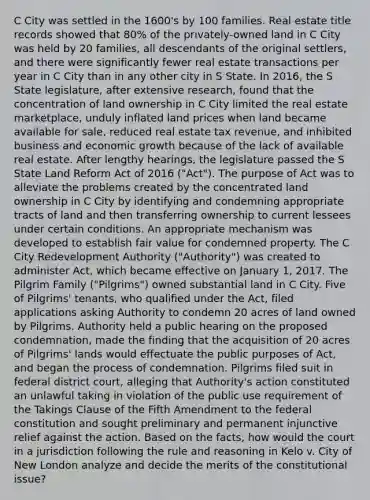 C City was settled in the 1600's by 100 families. Real estate title records showed that 80% of the privately-owned land in C City was held by 20 families, all descendants of the original settlers, and there were significantly fewer real estate transactions per year in C City than in any other city in S State. In 2016, the S State legislature, after extensive research, found that the concentration of land ownership in C City limited the real estate marketplace, unduly inflated land prices when land became available for sale, reduced real estate tax revenue, and inhibited business and economic growth because of the lack of available real estate. After lengthy hearings, the legislature passed the S State Land Reform Act of 2016 ("Act"). The purpose of Act was to alleviate the problems created by the concentrated land ownership in C City by identifying and condemning appropriate tracts of land and then transferring ownership to current lessees under certain conditions. An appropriate mechanism was developed to establish fair value for condemned property. The C City Redevelopment Authority ("Authority") was created to administer Act, which became effective on January 1, 2017. The Pilgrim Family ("Pilgrims") owned substantial land in C City. Five of Pilgrims' tenants, who qualified under the Act, filed applications asking Authority to condemn 20 acres of land owned by Pilgrims. Authority held a public hearing on the proposed condemnation, made the finding that the acquisition of 20 acres of Pilgrims' lands would effectuate the public purposes of Act, and began the process of condemnation. Pilgrims filed suit in federal district court, alleging that Authority's action constituted an unlawful taking in violation of the public use requirement of the Takings Clause of the Fifth Amendment to the federal constitution and sought preliminary and permanent injunctive relief against the action. Based on the facts, how would the court in a jurisdiction following the rule and reasoning in Kelo v. City of New London analyze and decide the merits of the constitutional issue?