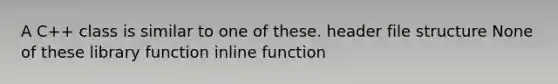 A C++ class is similar to one of these. header file structure None of these library function inline function