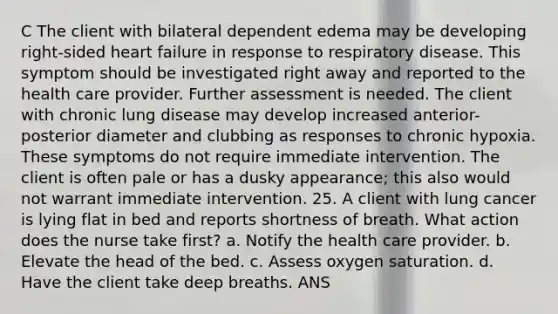 C The client with bilateral dependent edema may be developing right-sided heart failure in response to respiratory disease. This symptom should be investigated right away and reported to the health care provider. Further assessment is needed. The client with chronic lung disease may develop increased anterior-posterior diameter and clubbing as responses to chronic hypoxia. These symptoms do not require immediate intervention. The client is often pale or has a dusky appearance; this also would not warrant immediate intervention. 25. A client with lung cancer is lying flat in bed and reports shortness of breath. What action does the nurse take first? a. Notify the health care provider. b. Elevate the head of the bed. c. Assess oxygen saturation. d. Have the client take deep breaths. ANS