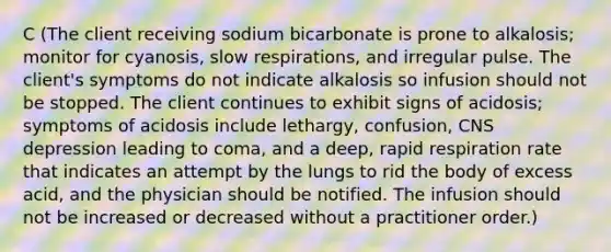 C (The client receiving sodium bicarbonate is prone to alkalosis; monitor for cyanosis, slow respirations, and irregular pulse. The client's symptoms do not indicate alkalosis so infusion should not be stopped. The client continues to exhibit signs of acidosis; symptoms of acidosis include lethargy, confusion, CNS depression leading to coma, and a deep, rapid respiration rate that indicates an attempt by the lungs to rid the body of excess acid, and the physician should be notified. The infusion should not be increased or decreased without a practitioner order.)