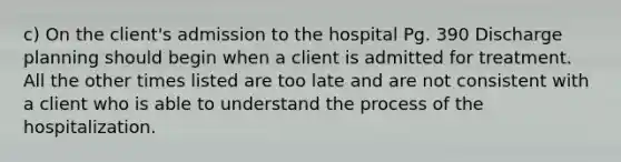 c) On the client's admission to the hospital Pg. 390 Discharge planning should begin when a client is admitted for treatment. All the other times listed are too late and are not consistent with a client who is able to understand the process of the hospitalization.