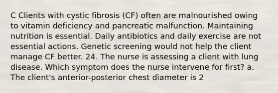 C Clients with cystic fibrosis (CF) often are malnourished owing to vitamin deficiency and pancreatic malfunction. Maintaining nutrition is essential. Daily antibiotics and daily exercise are not essential actions. Genetic screening would not help the client manage CF better. 24. The nurse is assessing a client with lung disease. Which symptom does the nurse intervene for first? a. The client's anterior-posterior chest diameter is 2