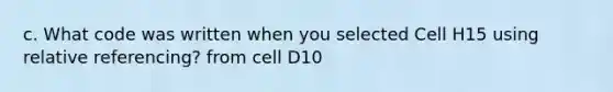 c. What code was written when you selected Cell H15 using relative referencing? from cell D10