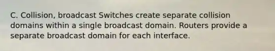 C. Collision, broadcast Switches create separate collision domains within a single broadcast domain. Routers provide a separate broadcast domain for each interface.