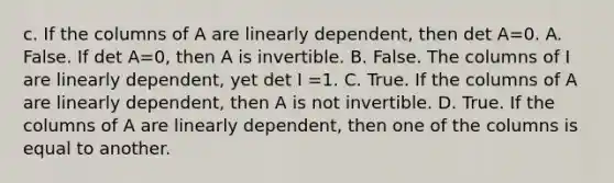 c. If the columns of A are linearly​ dependent, then det A=0. A. False. If det A=​0, then A is invertible. B. False. The columns of I are linearly​ dependent, yet det I =1. C. True. If the columns of A are linearly​ dependent, then A is not invertible. D. True. If the columns of A are linearly​ dependent, then one of the columns is equal to another.