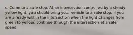 c. Come to a safe stop. At an intersection controlled by a steady yellow light, you should bring your vehicle to a safe stop. If you are already within the intersection when the light changes from green to yellow, continue through the intersection at a safe speed.