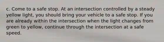 c. Come to a safe stop. At an intersection controlled by a steady yellow light, you should bring your vehicle to a safe stop. If you are already within the intersection when the light changes from green to yellow, continue through the intersection at a safe speed.