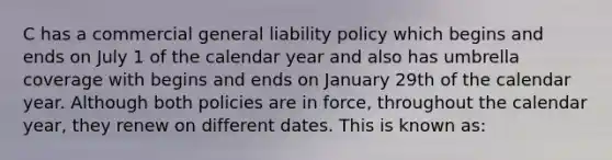 C has a commercial general liability policy which begins and ends on July 1 of the calendar year and also has umbrella coverage with begins and ends on January 29th of the calendar year. Although both policies are in force, throughout the calendar year, they renew on different dates. This is known as: