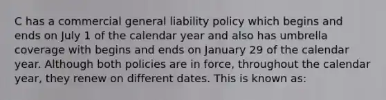 C has a commercial general liability policy which begins and ends on July 1 of the calendar year and also has umbrella coverage with begins and ends on January 29 of the calendar year. Although both policies are in force, throughout the calendar year, they renew on different dates. This is known as: